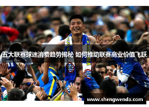五大联赛球迷消费趋势揭秘 如何推动联赛商业价值飞跃