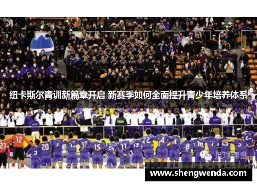 纽卡斯尔青训新篇章开启 新赛季如何全面提升青少年培养体系